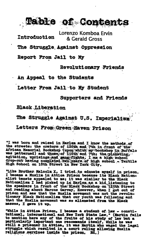 .. Tdble of-Contents  Lorenzo Komboa Ervin Introduotion g Gerald Gross  The Struggle, Against Oppression Report Prom Jail to My Bevolutionary Friends An Appeal to the Students ‘Letter Prom Jail-to My Student Supporters and Friends  Black. L1l The Strugsle Against U.S. Impertaliem’ Letters Frop:Green-Eaven Prison  ration  "I was born and raised in Harlem and I lmow the methods.of the streete: the gEavors: of 126th aod 7tk 1n Front of the African Memcrial Bookshop (upon whiohmybegkshop dAn Betfelo was patterned) and those;of !lﬂh’llﬂ 7%h) the ploketing,. e T, L Bigh Sohool on 18th Street in New York Oity,  *Like Brother Malooln X, I tried.te educate myself in prison. I booame a Muslim-in Abbics Prison beoause 1ts Black Natione f1s6 enats eppealed uo ue; it was sixilas to the Hlask  onalisn loked up in Harlen.as a stentng to the speakers in front of the: Black Bookshop on ‘125th Street and reading about ¥arous Garvey, However, when I got ridon and saw Ghat the Nuslin Movesent vas not the reval: tionary Hlack Nationalism that our youth was following and that the Muslim movement was so alisnated from the Hlack masses, I gave 1t up.  the While in Attios Prisom, I beoaxs a student of. law - oonsti- futional, international and New York State Law,” (Mertin fails Yo mention here any of the fruits of his study of law but & partioularly lmportant one recoxmends itself, While he was 111 @ prisoner in Attica, 1t was Hartin:Who waged the legal sbruggle which resulted in’s oourt ruling allowing Muslim  Toligions servives inaide the prisen, Bd,)  ¥  4 